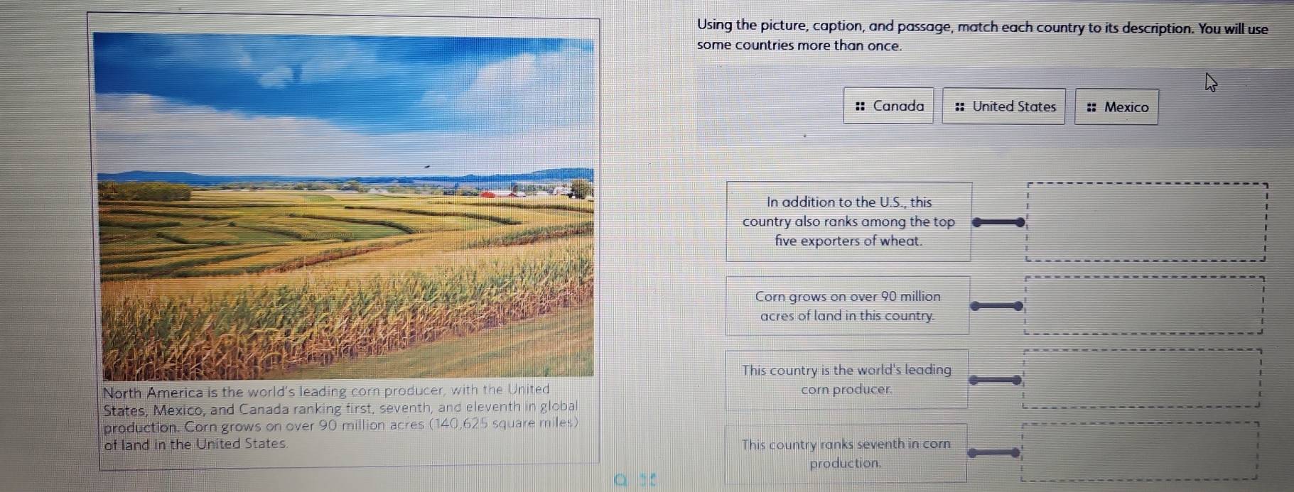 Using the picture, caption, and passage, match each country to its description. You will use 
some countries more than once. 
:: Canada :: United States :: Mexico 
In addition to the U.S., this 
country also ranks among the top 
five exporters of wheat. 
Corn grows on over 90 million
acres of land in this country. 
This country is the world's leading 
corn producer. 
States, Mexico, and Canada ranking first, seventh, and eleventh in global 
production. Corn grows on over 90 million acres (140,625 square miles) 
of land in the United States. This country ranks seventh in corn 
production 
a :