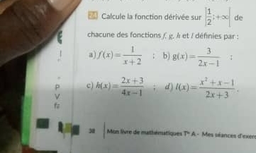 Calcule la fonction dérivée sur | 1/2 ;+∈fty | de 
chacune des fonctions f, g. λ et / défnies par : 
a f(x)= 1/x+2  b) g(x)= 3/2x-1  : 
c) h(x)= (2x+3)/4x-1  d) I(x)= (x^2+x-1)/2x+3 . 
f 
30 Mon livre de mathématiques T'' A - Mes séances d'exer