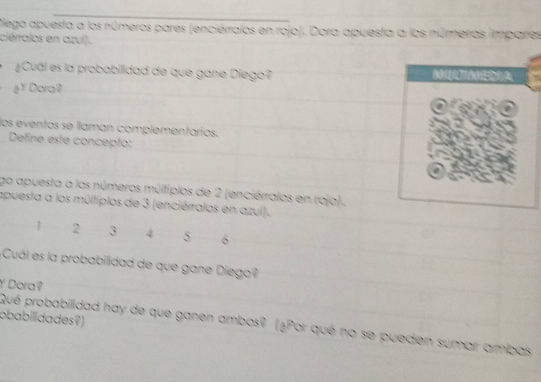 Diego apuesta a los números pares (enciérralos en rojo). Dora apuesta a los números impares 
ciérralos en azul). 
Cuál es la probabilidad de que gane Diego? 
éY Dora? 
los eventos se llaman complementarios. 
Define este concepto: 
go apuesta a los números múltiplos de 2 (enciérralos en rojo). 
apuesta a los múltiplos de 3 (enciérralos en azul).
1 2 3 4 5 6
Cuál es la probabilidad de que gane Dieg 
Y Dora? 
obabilidades?) 
Qué probabilidad hay de que ganen ambos? (¿Por qué no se pueden sumar ambas