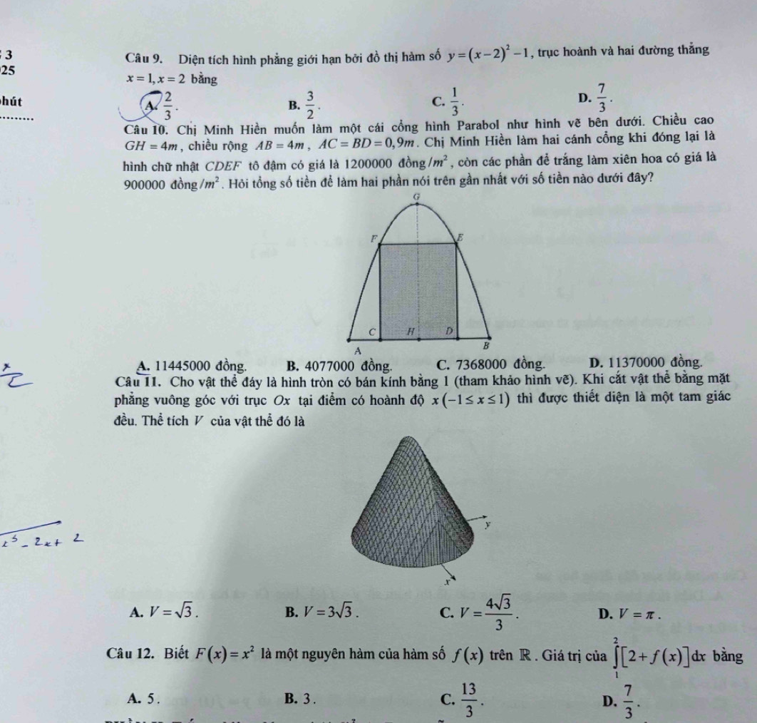 Diện tích hình phẳng giới hạn bởi đồ thị hàm số y=(x-2)^2-1 , trục hoành và hai đường thẳng
25
x=1,x=2 bằng
hút C.  1/3 .  7/3 .
a  2/3 .
B.  3/2 .
D.
..
Câu 10. Chị Minh Hiền muốn làm một cái cổng hình Parabol như hình vẽ bên dưới. Chiều cao
GH=4m , chiều rộng AB=4m,AC=BD=0,9m. Chị Minh Hiền làm hai cánh cổng khi đóng lại là
hình chữ nhật CDEF tô đậm có giá là 1200000 đồng /m^2 , còn các phần để trắng làm xiên hoa có giá là
OO 0000 dong/m^2. Hỏi tổng số tiền để làm hai phần nói trên gần nhất với số tiền nào dưới đây?
G
F
E
C H D
A
B
A. 11445000 đồng. B. 4077000 đồng. C. 7368000 đồng. D. 11370000 đồng.
Câu 11. Cho vật thể đáy là hình tròn có bán kính bằng 1 (tham khảo hình vẽ). Khi cắt vật thể bằng mặt
phẳng vuông góc với trục Ox tại điểm có hoành độ x(-1≤ x≤ 1) thì được thiết diện là một tam giác
đều. Thể tích V của vật thể đó là
A. V=sqrt(3). B. V=3sqrt(3). C. V= 4sqrt(3)/3 . D. V=π .
Câu 12. Biết F(x)=x^2 là một nguyên hàm của hàm số f(x) trên R . Giá trị của ∈tlimits _1^(2[2+f(x)] dx bằng
A. 5 . B. 3 . C. frac 13)3.  7/3 .
D.