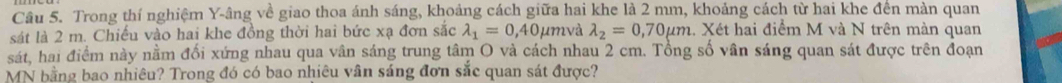 Trong thí nghiệm Y -âng về giao thoa ánh sáng, khoảng cách giữa hai khe là 2 mm, khoảng cách từ hai khe đến màn quan
sát là 2 m. Chiếu vào hai khe đồng thời hai bức xạ đơn sắc lambda _1=0,40mu n nvà lambda _2=0,70mu m. Xét hai điểm M và N trên màn quan
sát, hai điểm này nằm đối xứng nhau qua vân sáng trung tâm O và cách nhau 2 cm. Tổng số vân sáng quan sát được trên đoạn
MN bằng bao nhiêu? Trong đó có bao nhiêu vân sáng đơn sắc quan sát được?