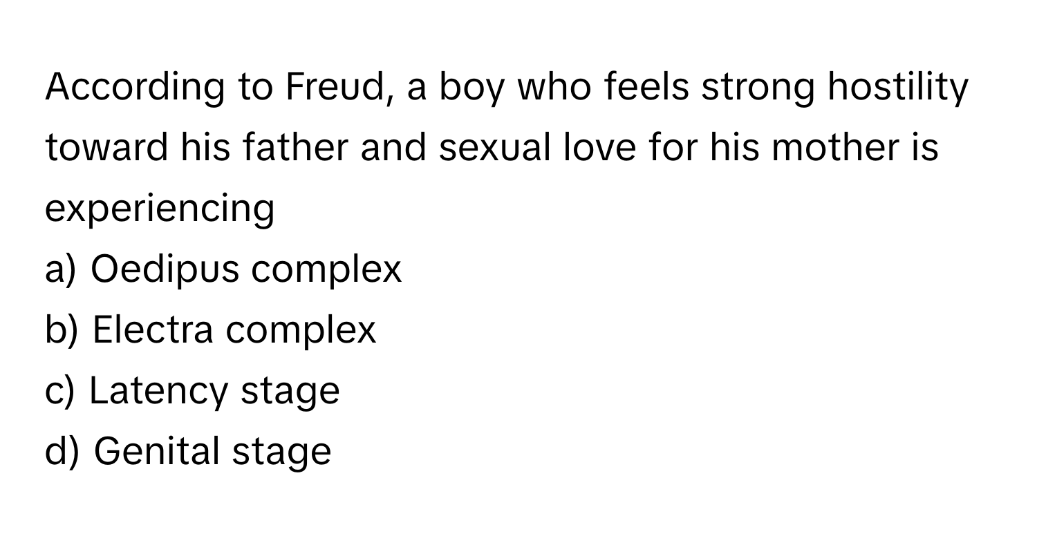 According to Freud, a boy who feels strong hostility toward his father and sexual love for his mother is experiencing 
  
a) Oedipus complex 
b) Electra complex 
c) Latency stage 
d) Genital stage