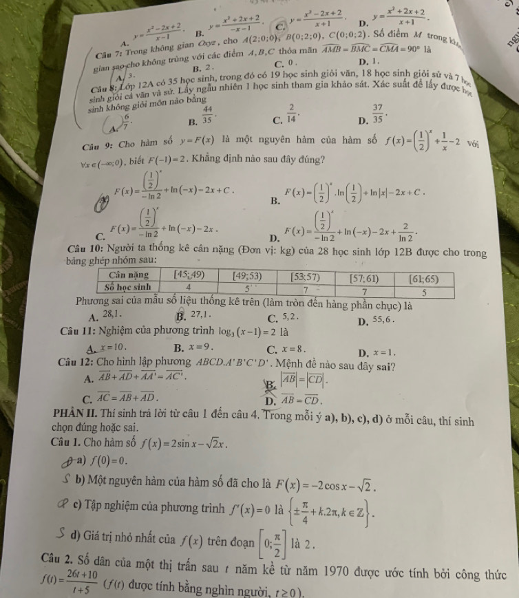 D.
A. y= (x^2-2x+2)/x-1 · B. y= (x^2+2x+2)/-x-1 . C. y= (x^2-2x+2)/x+1 · y= (x^2+2x+2)/x+1 .
Câu 7: Trong không gian Oyz , cho A(2;0;0), B(0;2;0),C(0;0;2).  Số điểm M trong k
gian sao cho không trùng với các điểm A,B,C thỏa mãn widehat AMB=widehat BMC=widehat CMA=90°1
B, 2 . C. 0 . D. 1.
A/3.
Câu 8: Lớp 12A có 35 học sinh, trong đó có 19 học sinh giỏi văn, 18 học sinh giỏi sử và 7 họ
sinh giới cả văn và sử. Lấy ngẫu nhiên 1 học sinh tham gia khảo sát, Xác suất đề lấy được học
sinh không giỏi môn nào bằng
A ) 6/7 . B.  44/35 · C.  2/14 . D.  37/35 .
Câu 9: Cho hàm số y=F(x) là một nguyên hàm của hàm số f(x)=( 1/2 )^x+ 1/x -2 Với
forall x∈ (-∈fty ;0) , biết F(-1)=2. Khẳng định nào sau đây đúng?
F(x)=frac ( 1/2 )^x-ln 2+ln (-x)-2x+C. B. F(x)=( 1/2 )^x· ln ( 1/2 )+ln |x|-2x+C.
C. F(x)=frac ( 1/2 )^x-ln 2+ln (-x)-2x. F(x)=frac ( 1/2 )^x-ln 2+ln (-x)-2x+ 2/ln 2 .
D.
Câu 10: Người ta thống kê cân nặng (Đơn vị: kg) của 28 học sinh lớp 12B được cho trong
(làm tròn đến hàng phần chục) là
A. 28,1. B. 27,1 . C. 5, 2 .
D. 55,6 .
Câu 11: Nghiệm của phương trình log _3(x-1)=2 là
a x=10. B. x=9. C. x=8. D, x=1.
Câu 12: Cho hình lập phương AB CD.A'B'C'D'. Mệnh đề nào sau đây sai?
A. overline AB+overline AD+overline AA'=overline AC'.
B. |vector AB|=|vector CD|.
C. overline AC=overline AB+overline AD. overline AB=overline CD.
D.
PHÀN II. Thí sinh trả lời từ câu 1 đến câu 4. Trong mỗi ý a), b), c), d) ở mỗi câu, thí sinh
chọn đúng hoặc sai.
Câu 1. Cho hàm số f(x)=2sin x-sqrt(2)x.
a) f(0)=0.
b) Một nguyên hàm của hàm số đã cho là F(x)=-2cos x-sqrt(2).
c) Tập nghiệm của phương trình f'(x)=0 là  ±  π /4 +k.2π ,k∈ Z .
d) Giá trị nhỏ nhất của f(x) trên đoạn [0; π /2 ] là 2 .
Câu 2. Số dân của một thị trấn sau / năm kề từ năm 1970 được ước tính bởi công thức
f(t)= (26t+10)/t+5 (f(t) được tính bằng nghìn người, t≥ 0).