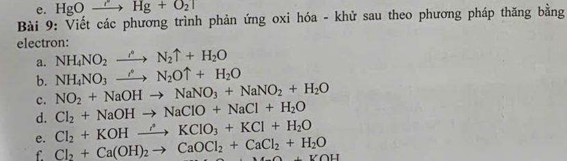 HgOto Hg'Hg+O_2uparrow 
Bài 9: Viết các phương trình phản ứng oxi hóa - khử sau theo phương pháp thăng bằng 
electron: 
a. NH_4NO_2xrightarrow rho N_2N_2uparrow +H_2O 
b. NH_4NO_3xrightarrow hat N_2Ouparrow +H_2O
c. NO_2+NaOHto NaNO_3+NaNO_2+H_2O
d. Cl_2+NaOHto NaClO+NaCl+H_2O
e. Cl_2+KOHxrightarrow rho KClO_3+KCl+H_2O
f. Cl_2+Ca(OH)_2to CaOCl_2+CaCl_2+H_2O A+VOH