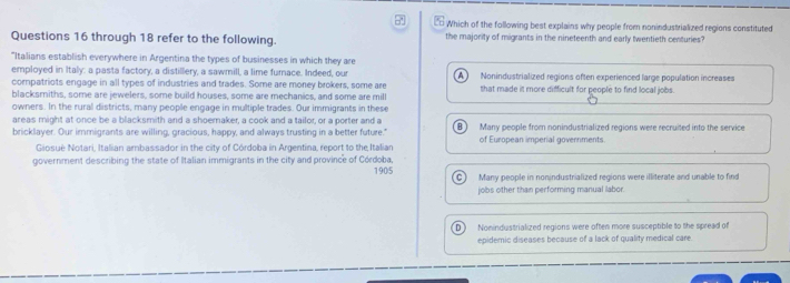 Which of the following best explains why people from nonindustrialized regions constituted
Questions 16 through 18 refer to the following. the majority of migrants in the nineteenth and early twentieth centuries?
"Italians establish everywhere in Argentina the types of businesses in which they are
employed in Italy: a pasta factory, a distillery, a sawmill, a lime furnace. Indeed, our A 
compatriots engage in all types of industries and trades. Some are money brokers, some are Nonindustrialized regions often experienced large population increases
blacksmiths, some are jewelers, some build houses, some are mechanics, and some are mill that made it more difficult for people to find local jobs.
owners. In the rural districts, many people engage in multiple trades. Our immigrants in these
areas might at once be a blacksmith and a shoemaker, a cook and a tailor, or a porter and a Many people from nonindustrialized regions were recruited into the service
bricklayer. Our immigrants are willing, gracious, happy, and always trusting in a better future." of European imperial governments
Giosué Notari, Italian ambassador in the city of Córdoba in Argentina, report to the Italian
government describing the state of Italian immigrants in the city and province of Córdoba, 1905 Many people in nonindustrialized regions were illiterate and unable to find
C 
jobs other than performing manual labor.
Nonindustrialized regions were often more susceptible to the spread of
epidemic diseases because of a lack of quality medical care.
