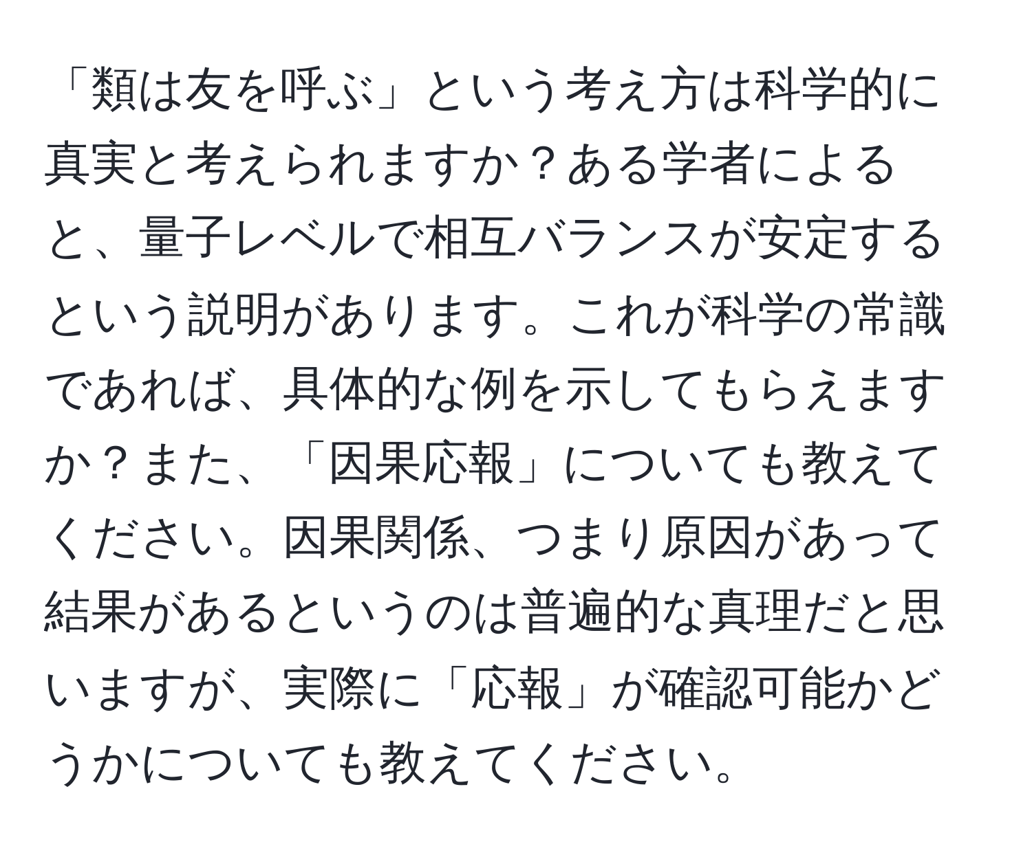 「類は友を呼ぶ」という考え方は科学的に真実と考えられますか？ある学者によると、量子レベルで相互バランスが安定するという説明があります。これが科学の常識であれば、具体的な例を示してもらえますか？また、「因果応報」についても教えてください。因果関係、つまり原因があって結果があるというのは普遍的な真理だと思いますが、実際に「応報」が確認可能かどうかについても教えてください。