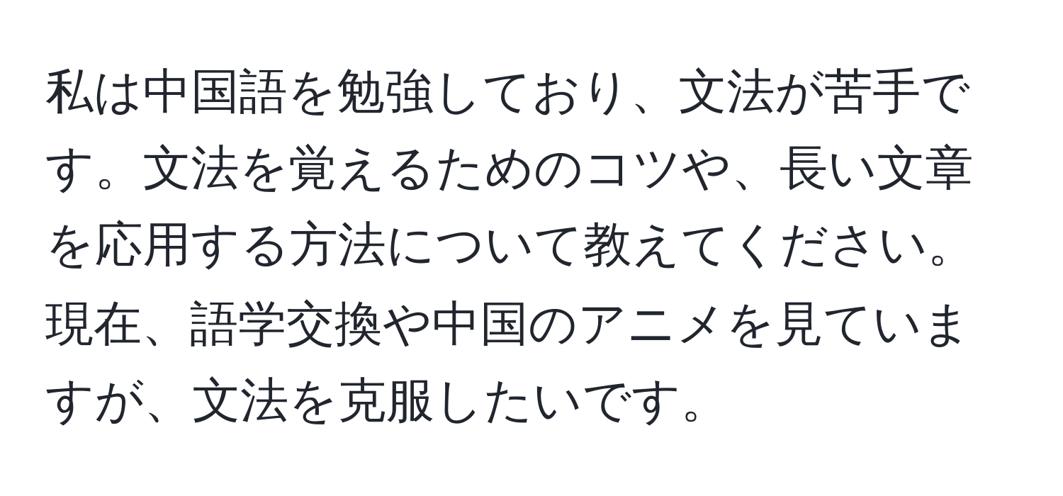 私は中国語を勉強しており、文法が苦手です。文法を覚えるためのコツや、長い文章を応用する方法について教えてください。現在、語学交換や中国のアニメを見ていますが、文法を克服したいです。