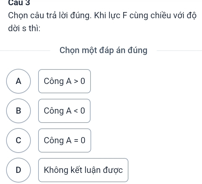 Cau 3
Chọn câu trả lời đúng. Khi lực F cùng chiều với độ
dời s thì:
Chọn một đáp án đúng
A Công A>0
B Công A<0</tex>
C Công A=0
D Không kết luận được