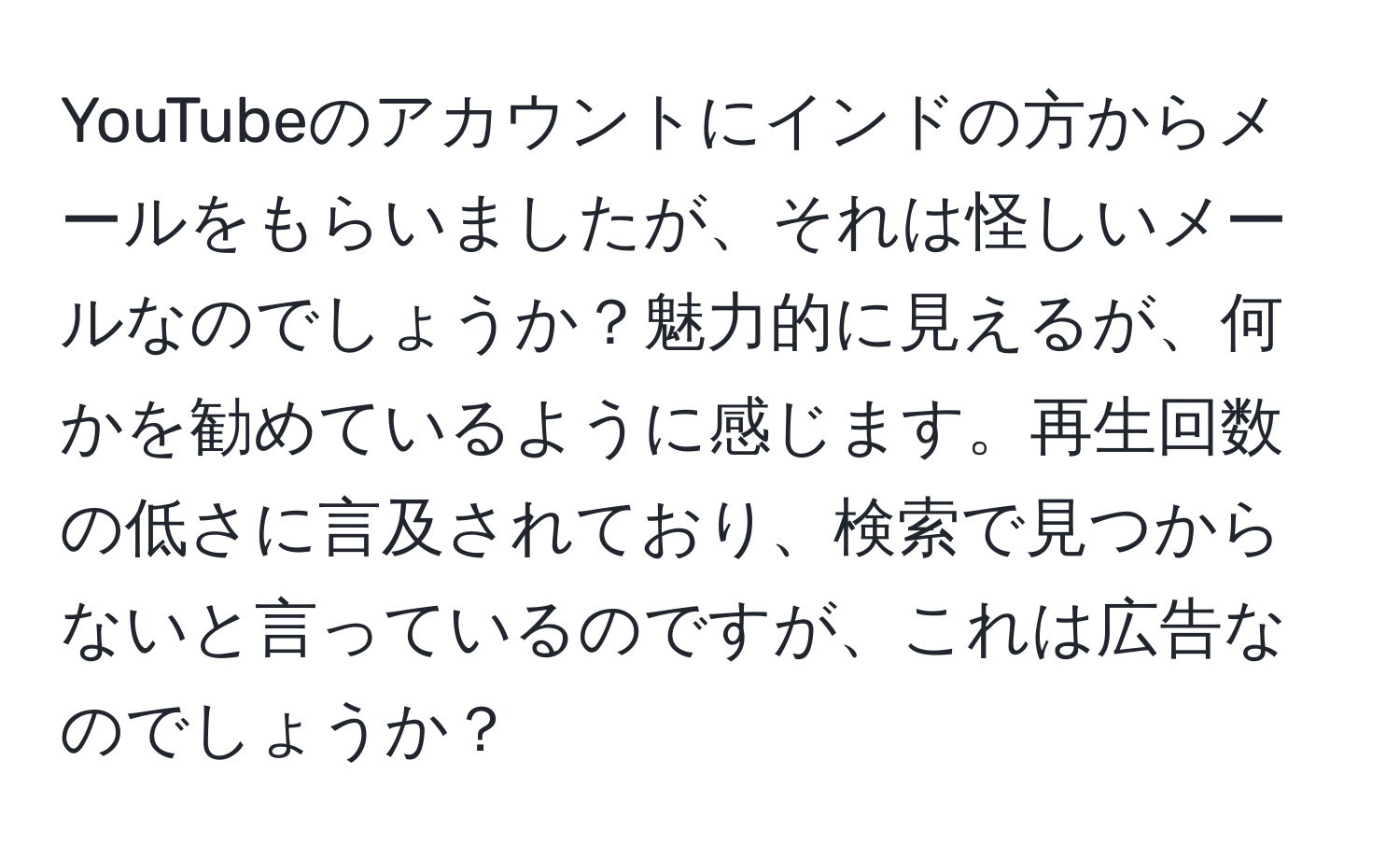 YouTubeのアカウントにインドの方からメールをもらいましたが、それは怪しいメールなのでしょうか？魅力的に見えるが、何かを勧めているように感じます。再生回数の低さに言及されており、検索で見つからないと言っているのですが、これは広告なのでしょうか？