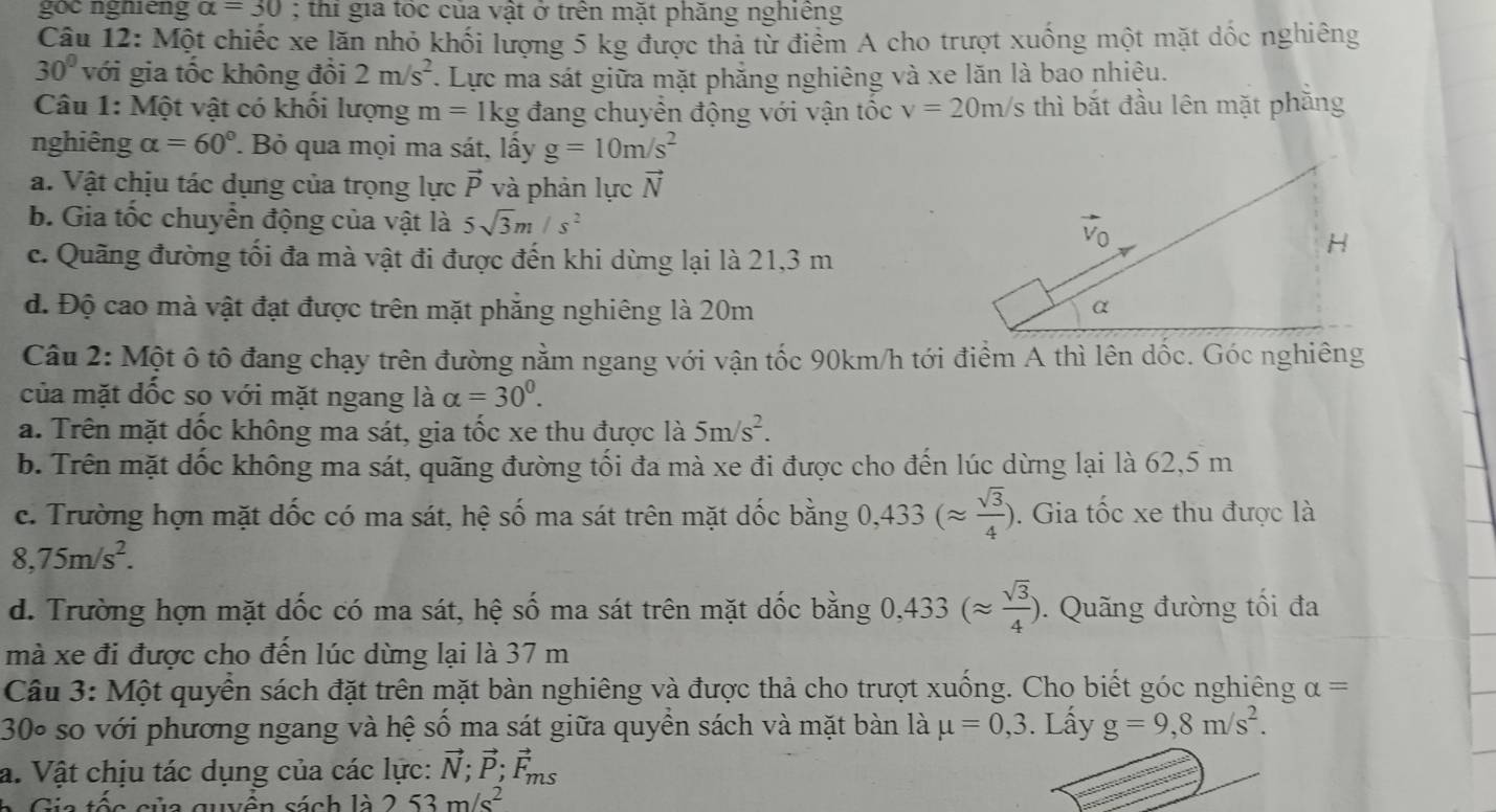 goc ngniếng alpha =30; thi gia tốc của vật ở trên mặt phăng nghiêng
Câu 12: Một chiếc xe lăn nhỏ khối lượng 5 kg được thả từ điểm A cho trượt xuống một mặt dốc nghiêng
30° với gia tốc không đồi 2m/s^2. Lực ma sát giữa mặt phẳng nghiêng và xe lăn là bao nhiệu.
Câu 1: Một vật có khối lượng m=1kg đang chuyển động với vận tốc v=20m/s thì bắt đầu lên mặt phăng
nghiêng alpha =60° Bỏ qua mọi ma sát, lấy g=10m/s^2
a. Vật chịu tác dụng của trọng lực vector P và phản lực vector N
b. Gia tốc chuyển động của vật là 5sqrt(3)m/s^2
c. Quãng đường tối đa mà vật đi được đến khi dừng lại là 21,3 m
d. Độ cao mà vật đạt được trên mặt phẳng nghiêng là 20m 
Câu 2: Một ô tô đang chạy trên đường nằm ngang với vận tốc 90km/h tới điểm A thì lên dốc. Góc nghiêng
của mặt đốc so với mặt ngang là alpha =30^0.
a. Trên mặt đốc không ma sát, gia tốc xe thu được là 5m/s^2.
b. Trên mặt dốc không ma sát, quãng đường tối đa mà xe đi được cho đến lúc dừng lại là 62,5 m
c. Trường hợn mặt dốc có ma sát, hệ số ma sát trên mặt dốc bằng 0,433(approx  sqrt(3)/4 ). Gia tốc xe thu được là
8,75m/s^2.
d. Trường hợn mặt dốc có ma sát, hệ số ma sát trên mặt dốc bằng 0,433(approx  sqrt(3)/4 ).  Quãng đường tối đa
mà xe đi được cho đến lúc dừng lại là 37 m
Câu 3: Một quyển sách đặt trên mặt bàn nghiêng và được thả cho trượt xuống. Cho biết góc nghiêng alpha =
30º so với phương ngang và hệ số ma sát giữa quyền sách và mặt bàn là mu =0,3. Lấy g=9,8m/s^2.
a. Vật chịu tác dụng của các lực: vector N;vector P;vector F_ms
Gia tốc của quyên sách là 2 53m/s^2