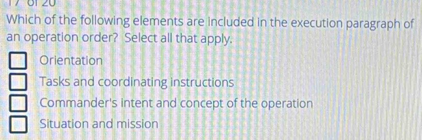 Which of the following elements are included in the execution paragraph of
an operation order? Select all that apply.
Orientation
Tasks and coordinating instructions
Commander's intent and concept of the operation
Situation and mission