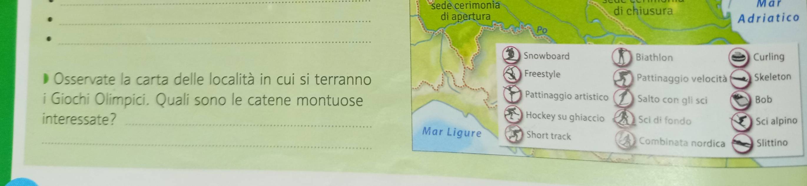 sede cerimonia di chiusura Mar
_
di apertura
Adriatico
_
Po
Snowboard Biathlon Curling

Freestyle
Osservate la carta delle località in cui si terranno Pattinaggio velocità Skeleton
Pattinaggio artistico
i Giochi Olimpici. Quali sono le catene montuose Salto con gli sci Bob
Hockey su ghiaccio
interessate? _Sci di fondo Sci alpino
_Mar Ligure Short track Combinata nordica Slittino