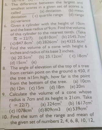 The difference between the largest and
smallest scores in a given set of scores is 
called _. (a) deviation (b) mean
deviation ( c) quartile range (d) range
(e) variance
6. Given a cylinder with the height of 10cm
and the base radius of 9cm. Find the volume
of this cylinder to the nearest tenth. (Take
π =22/7) (a) 810cm^3 (b) 2545.7cm^3
( c) 847.8cm^3 (d) 2826cm^3 (e) 4325.6cm^3
7. Find the volume of a cone with height 6
inches and radius of its base 2 inches.
(a) 20.5cm^3 (b) 25.12cm^3 ( c) 18cm^3
(d) 15cm^3 (e)
8. The angle of elevation of the top of a tree
from certain point on the ground is 450, if
the tree is15m high, how far is the point
from the bottom of the tree. (a) 10cm
(b) 12m (c) 15m (d) 18m (e) 20m
9. Calculate the volume of a cone whose
radius is 7cm and its height is 21cm. Take
(=22/7). (a) 324cm^3 (b) 1617cm^3
( c) 1078cm^3 (d) 809cm3 (e) 539cm^3
10. Find the sum of the range and mean of
the given set of numbers 2, 4, 6, 8, 10, 12,