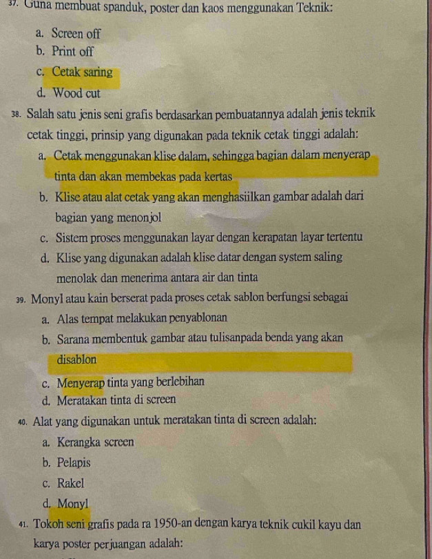 Guna membuat spanduk, poster dan kaos menggunakan Teknik:
a. Screen off
b. Print off
c. Cetak saring
d. Wood cut
38. Salah satu jenis seni grafis berdasarkan pembuatannya adalah jenis teknik
cetak tinggi, prinsip yang digunakan pada teknik cetak tinggi adalah:
a. Cetak menggunakan klise dalam, sehingga bagian dalam menyerap
tinta dan akan membekas pada kertas
b. Klise atau alat cetak yang akan menghasiilkan gambar adalah dari
bagian yang menonjol
c. Sistem proses menggunakan layar dengan kerapatan layar tertentu
d. Klise yang digunakan adalah klise datar dengan system saling
menolak dan menerima antara air dan tinta
39. Monyl atau kain berserat pada proses cetak sablon berfungsi sebagai
a. Alas tempat melakukan penyablonan
b. Sarana membentuk gambar atau tulisanpada benda yang akan
disablon
c. Menyerap tinta yang berlebihan
d. Meratakan tinta di screen
40. Alat yang digunakan untuk meratakan tinta di screen adalah:
a. Kerangka screen
b. Pelapis
c. Rakel
d. Monyl
41. Tokoh seni grafis pada ra 1950-an dengan karya teknik cukil kayu dan
karya poster perjuangan adalah: