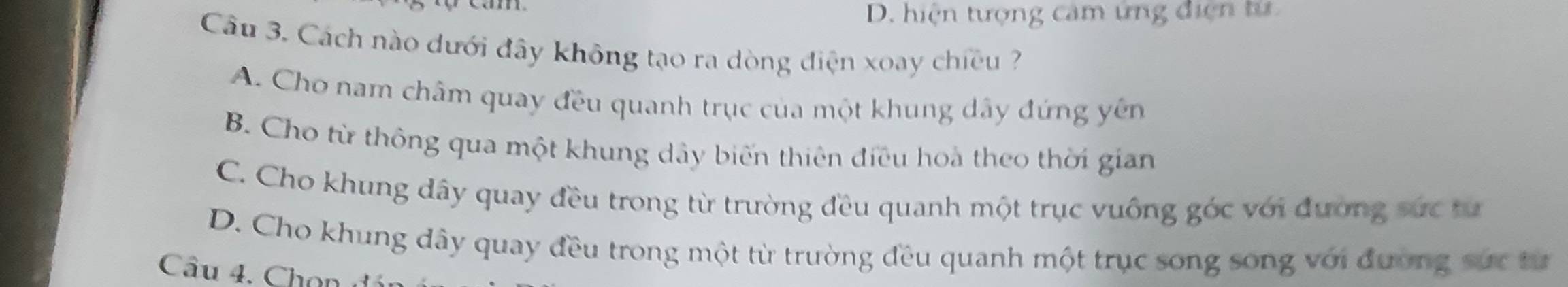 D. hiện tượng cảm ứng điện tử
Câu 3. Cách nào dưới đây không tạo ra dòng điện xoay chiều ?
A. Cho nam châm quay đều quanh trục của một khung dây đứng yên
B. Cho từ thông qua một khung dây biến thiên điều hoà theo thời gian
C. Cho khung dây quay đều trong từ trường đều quanh một trục vuông góc với đương sức tư
D. Cho khung dây quay đều trong một từ trường đều quanh một trục song song với đường sực từ
Câu 4. Ch on đ