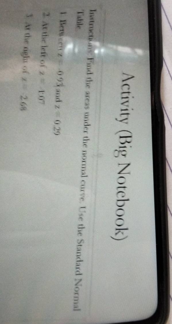 Activity (Big Notebook) 
Instructions: Find the areas under the normal curve. Use the Standard Normal 
Table 
1. Berween z=-0.93 and z=0.29
2. At the left of z=-1.07
3 At the right of x=-2.68