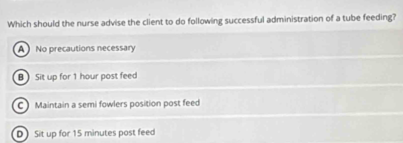 Which should the nurse advise the client to do following successful administration of a tube feeding?
A No precautions necessary
B Sit up for 1 hour post feed
C Maintain a semi fowlers position post feed
D Sit up for 15 minutes post feed