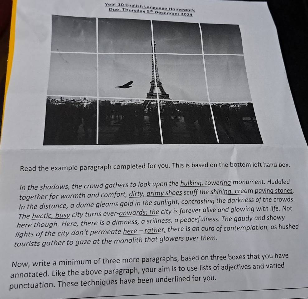 Year 10 English Language Homework 
Due: Thursday 5^(th) 
Read the example paragraph completed for you. This is based on the bottom left hand box. 
In the shadows, the crowd gathers to look upon the hulking, towering monument. Huddled 
together for warmth and comfort, dirty, grimy shoes scuff the shining, cream paving stones. 
In the distance, a dome gleams gold in the sunlight, contrasting the darkness of the crowds. 
The hectic, busy city turns ever-onwards; the city is forever alive and glowing with life. Not 
here though. Here, there is a dimness, a stillness, a peacefulness. The gaudy and showy 
lights of the city don’t permeate here - rather, there is an aura of contemplation, as hushed 
tourists gather to gaze at the monolith that glowers over them. 
Now, write a minimum of three more paragraphs, based on three boxes that you have 
annotated. Like the above paragraph, your aim is to use lists of adjectives and varied 
punctuation. These techniques have been underlined for you.