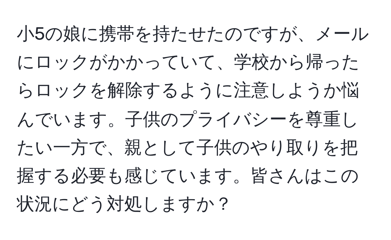 小5の娘に携帯を持たせたのですが、メールにロックがかかっていて、学校から帰ったらロックを解除するように注意しようか悩んでいます。子供のプライバシーを尊重したい一方で、親として子供のやり取りを把握する必要も感じています。皆さんはこの状況にどう対処しますか？