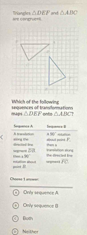 Triangles △ DEF and △ ABC
are congruent.
D
E
Which of the following
sequences of transformations
maps △ DEF onto △ ABC
Choose 1 answer:
A) Only sequence A
Only sequence B
c) Both
o) Neither