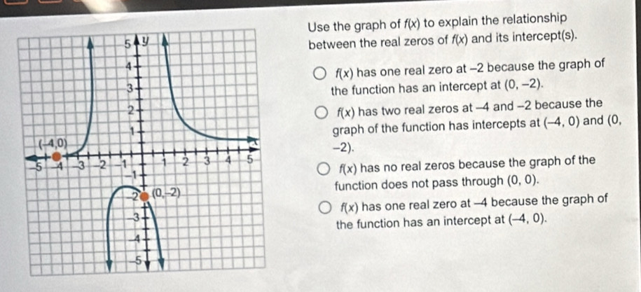 Use the graph of f(x) to explain the relationship
between the real zeros of f(x) and its intercept(s).
f(x) has one real zero at -2 because the graph of
the function has an intercept at (0,-2).
f(x) has two real zeros at -4 and --2 because the
graph of the function has intercepts at (-4,0) and (0,
-2).
has no real zeros because the graph of the
f(x)
function does not pass through (0,0).
f(x) has one real zero at -4 because the graph of
the function has an intercept at (-4,0).