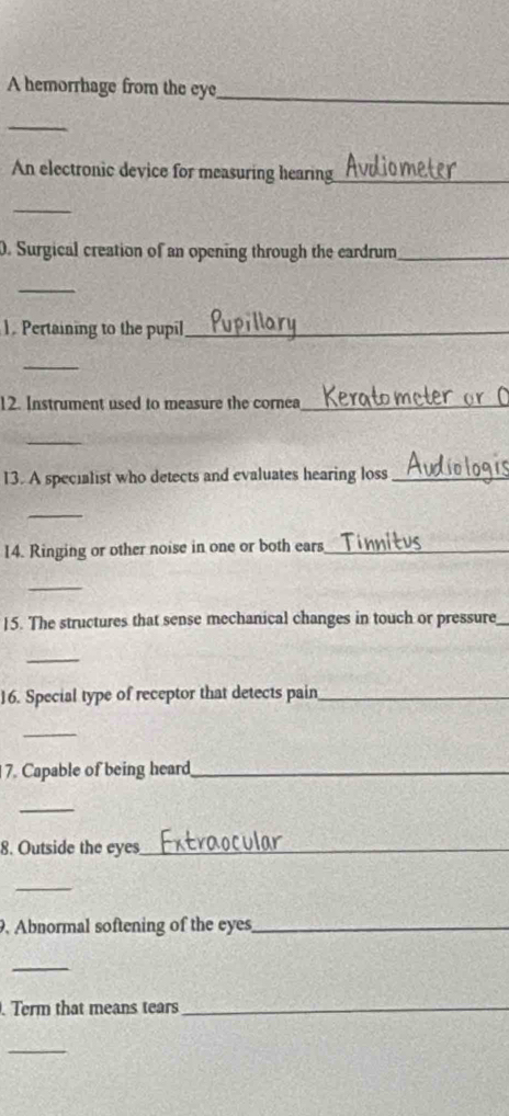 A hemorrhage from the eye 
_ 
_ 
An electronic device for measuring hearing_ 
_ 
0. Surgical creation of an opening through the eardrum_ 
_ 
1. Pertaining to the pupil_ 
_ 
12. Instrument used to measure the cornea_ 
_ 
13. A specialist who detects and evaluates hearing loss_ 
_ 
14. Ringing or other noise in one or both ears_ 
_ 
15. The structures that sense mechanical changes in touch or pressure 
_ 
16. Special type of receptor that detects pain_ 
_ 
7. Capable of being heard_ 
_ 
8. Outside the eyes_ 
_ 
. Abnormal softening of the eyes_ 
_ 
. Term that means tears_ 
_