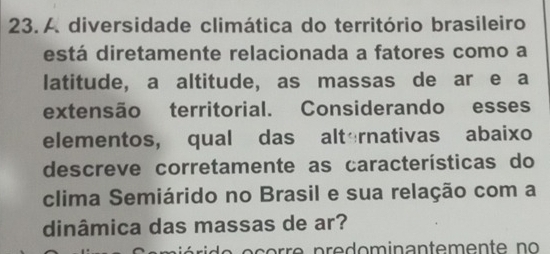 A diversidade climática do território brasileiro 
está diretamente relacionada a fatores como a 
latitude, a altitude, as massas de ar e a 
extensão territorial. Considerando esses 
elementos, qual das alternativas abaixo 
descreve corretamente as características do 
clima Semiárido no Brasil e sua relação com a 
dinâmica das massas de ar?