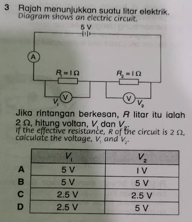 Rajah menunjukkan suatu litar elektrik.
Diagram showš an electric circuit.
Jika rintangan berkesan, A litar itu ialah
2 Ω, hitung voltan, V_1 dan V_2.
If the effective resistance, R of the circuit is 2Ω,
calculate the voltage, V_1 and V_2.