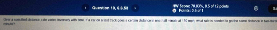 HW Score: 70.83%, 8.5 of 12 points 
Question 10, 6.6.53 Points: 0.5 of 1 
Sa 
Over a specified distance, rate varies inversely with time. If a car on a test track goes a certain distance in one-half minute at 150 mph, what rate is needed to go the same distance in two-third
minute?