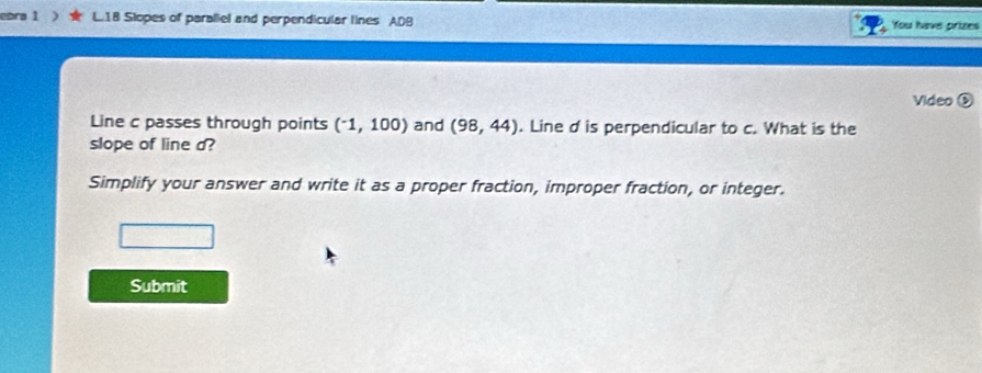 ebra 1 L18 Slopes of paraliel and perpendicular lines ADB You have prizes 
Video ③ 
Line c passes through points (^-1,100) and (98,44). Line d is perpendicular to c. What is the 
slope of line a? 
Simplify your answer and write it as a proper fraction, improper fraction, or integer. 
Submit