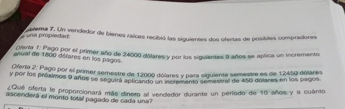 una propiedad: ablema 7. Un vendedor de bienes raíces recibió las siquientes dos ofertas de posibles compradores 
Oferta 1: Pago por el primer año de 24000 dólares y por los siquientes 9 años se aplica un incremento 
anual de 1800 dólares en los pagos. 
Oferta 2: Pago por el primer semestre de 12000 dólares y para siguiente semestre es de 12450 dólares 
y por los próximos 9 años se seguirá aplicando un incremento semestral de 450 dólares en los pagos. 
Qué oferta le proporcionará más dinero al vendedor durante un período de 10 años y a cuánto 
ascenderá el monto total pagado de cada una?