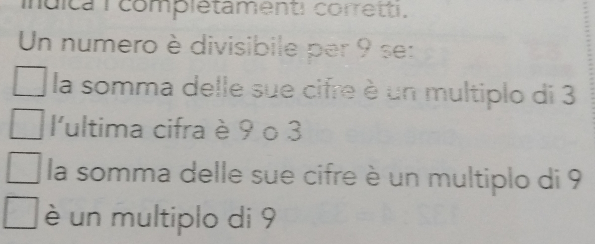 indica 1 complétamenti corretti.
Un numero è divisibile per 9 se:
la somma delle sue cifre è un multiplo di 3
l'ultima cifra è 9 o 3
la somma delle sue cifre è un multiplo di 9
è un multiplo di 9