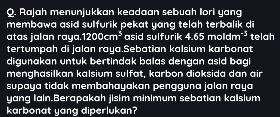 Rajah menunjukkan keadaan sebuah lori yang 
membawa asid sulfurik pekat yang telah terbalik di 
atas jalan raya. 1200cm^3 asid sulfurik 4.65moldm^(-3) telah 
tertumpah di jalan raya.Sebatian kalsium karbonat 
digunakan untuk bertindak balas dengan asid bagi 
menghasilkan kalsium sulfat, karbon dioksida dan air 
supaya tidak membahayakan pengguna jalan raya 
yang lain.Berapakah jisim minimum sebatian kalsium 
karbonat yang diperlukan?