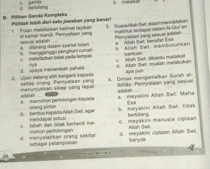 c. ganda b. malaikat
d. berbilang
B. Pilihan Ganda Kompleks
Pilihlah lebih dari satu jawaban yang benar!
1. Fulan melafazkan kalimat tayibah 3. KuasaAllah Swt. dalam menciptakan
di kamar mandi. Pernyataan yang makhluk terdapat dalam Al-Qur’an.
Pernyataan yang sesuai adalah ....
sesuai adalah ....
a. dilarang dalam syariat Islam a. Allah Swt. bersifat Esa
b. mengganggu penghuni rumah b. Allah Swt. membutuhkan
c. melafazkan tidak pada tempat- bantuan
c. Allah Swt. dibantu malaikat
nya
d. upaya menambah pahala d. Allah Swt. mudah melakukan
2. Ujian datang silih berganti kepada apa pun
setiap orang. Pernyataan yang 4. Dimas mengamalkan Surah al-
menunjukkan sikap yang tepat Ikhlāș. Pernyataan yang sesuai
adalah HOTS adalah ....
a. memohon pertolongan kepada a. meyakini Allah Swt. Maha
orang pintar Esa
b. berdoa kepada Allah Swt. agar b. meyakini Allah Swt. tidak
mendapat solusi berbilang
c. tabah dan tidak berhenti me- c. meyakini manusia ciptaan
mohon pertolongan Allah Swt.
d. menyalahkan orang sekitar d. meyakini ciptaan Allah Swt.
sebagai pelampiasan banyak
28 Akidah Akhlak 6 - 2