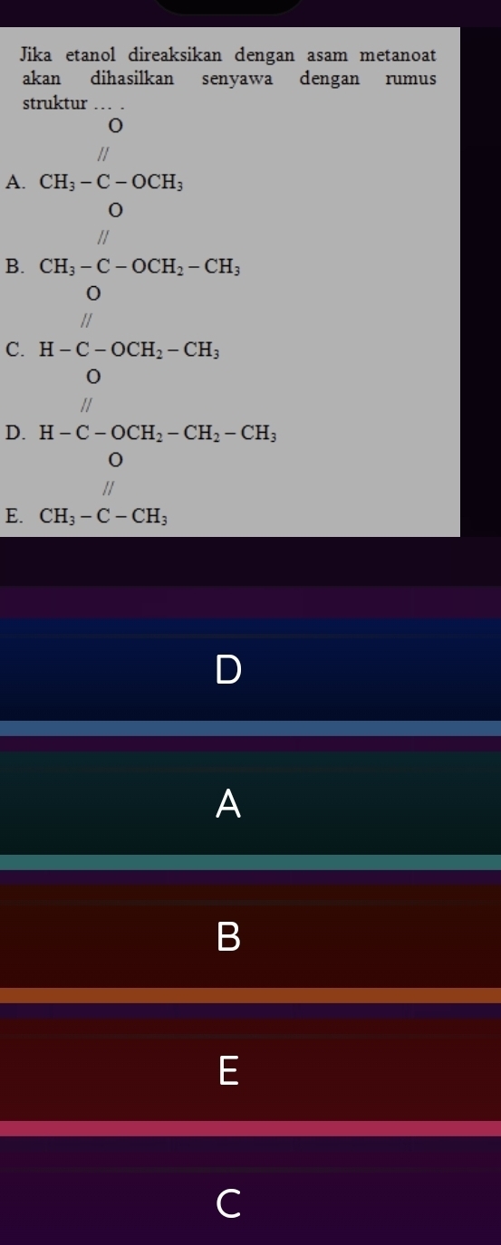 Jika etanol direaksikan dengan asam metanoat
akan dihasilkan senyawa dengan rumus
struktur
A. CH_3-C-OCH_3
B. CH_3-C-OCH_2-CH_3
C. H-C-OCH_2-CH_3
D ...
D. H-C-OCH_2-CH_2-CH_3
E. CH_3-C-CH_3
A
B