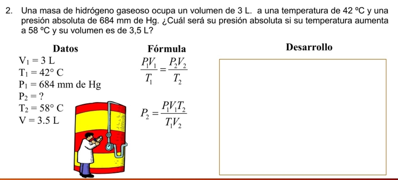 Una masa de hidrógeno gaseoso ocupa un volumen de 3 L. a una temperatura de 42°C y una 
presión absoluta de 684 mm de Hg. ¿Cuál será su presión absoluta si su temperatura aumenta 
a 58°C y su volumen es de 3,5 L? 
Datos Fórmula Desarrollo
V_1=3L
T_1=42°C
P_1=684mm de Hg
frac P_1V_1T_1=frac P_2V_2T_2
P_2= ?
T_2=58°C
V=3.5L
P_2=frac P_1V_1T_2T_1V_2