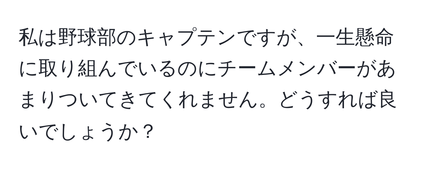 私は野球部のキャプテンですが、一生懸命に取り組んでいるのにチームメンバーがあまりついてきてくれません。どうすれば良いでしょうか？