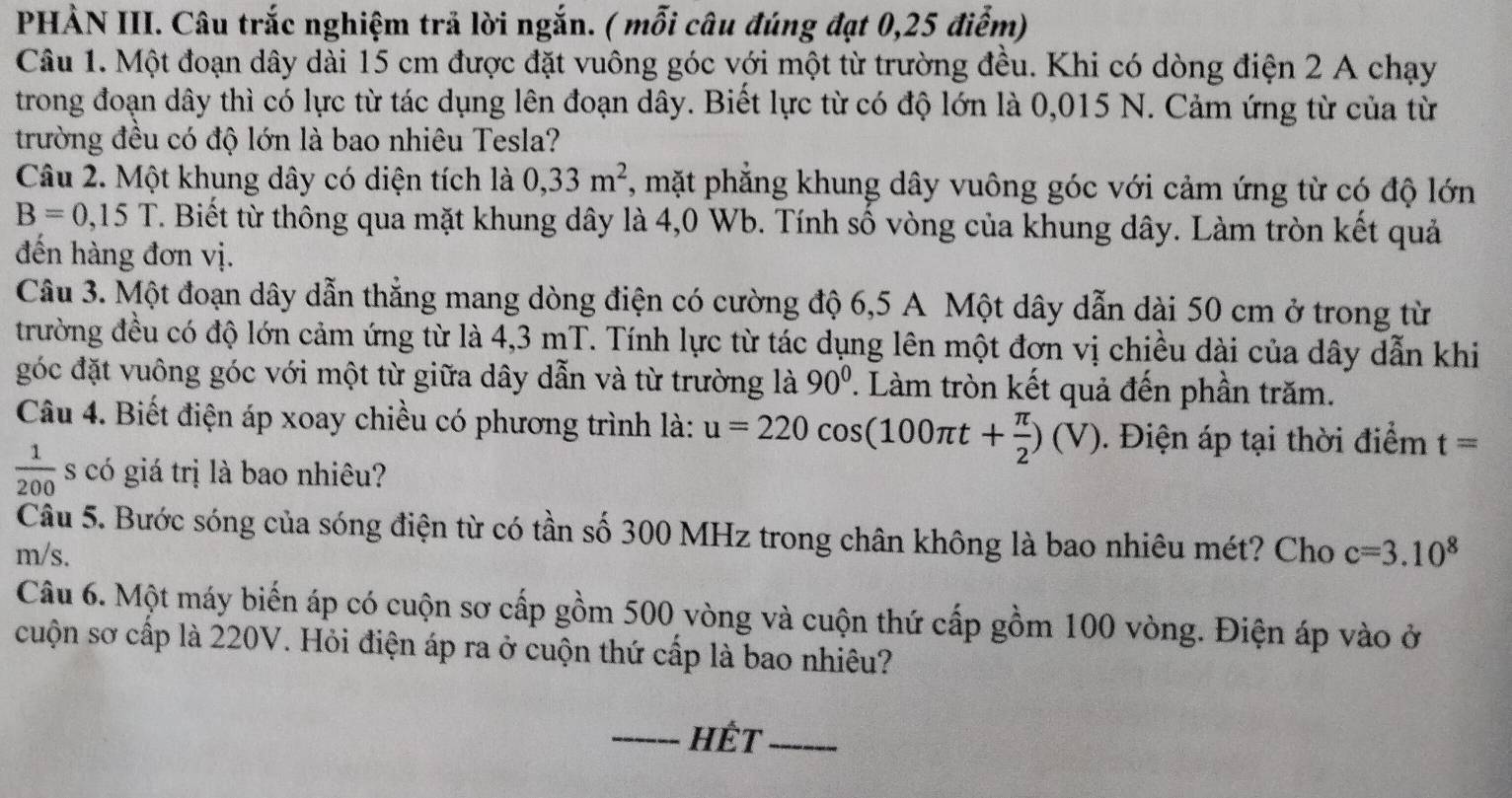 PHẢN III. Câu trắc nghiệm trả lời ngắn. ( mỗi câu đúng đạt 0,25 điểm)
Câu 1. Một đoạn dây dài 15 cm được đặt vuông góc với một từ trường đều. Khi có dòng điện 2 A chạy
trong đoạn dây thì có lực từ tác dụng lên đoạn dây. Biết lực từ có độ lớn là 0,015 N. Cảm ứng từ của từ
trường đều có độ lớn là bao nhiêu Tesla?
Câu 2. Một khung dây có diện tích là 0,33m^2 , mặt phẳng khung dây vuông góc với cảm ứng từ có độ lớn
B=0,15T T. Biết từ thông qua mặt khung dây là 4,0 Wb. Tính số vòng của khung dây. Làm tròn kết quả
đến hàng đơn vị.
Câu 3. Một đoạn dây dẫn thắng mang dòng điện có cường độ 6,5 A Một dây dẫn dài 50 cm ở trong từ
trường đều có độ lớn cảm ứng từ là 4,3 mT. Tính lực từ tác dụng lên một đơn vị chiều dài của dây dẫn khi
góc đặt vuông góc với một từ giữa dây dẫn và từ trường là 90°. Làm tròn kết quả đến phần trăm.
Câu 4. Biết điện áp xoay chiều có phương trình là: u=220cos (100π t+ π /2 )(V). Điện áp tại thời điểm t=
 1/200  s có giá trị là bao nhiêu?
Câu 5. Bước sóng của sóng điện từ có tần số 300 MHz trong chân không là bao nhiêu mét? Cho
m/s. c=3.10^8
Câu 6. Một máy biến áp có cuộn sơ cấp gồm 500 vòng và cuộn thứ cấp gồm 100 vòng. Điện áp vào ở
cuộn sơ cấp là 220V. Hỏi điện áp ra ở cuộn thứ cấp là bao nhiêu?
_Hết_