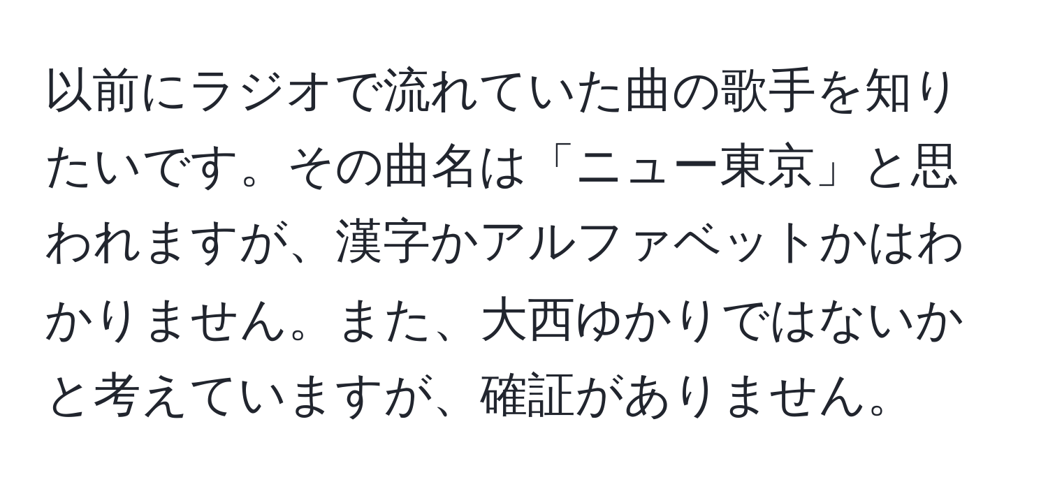 以前にラジオで流れていた曲の歌手を知りたいです。その曲名は「ニュー東京」と思われますが、漢字かアルファベットかはわかりません。また、大西ゆかりではないかと考えていますが、確証がありません。