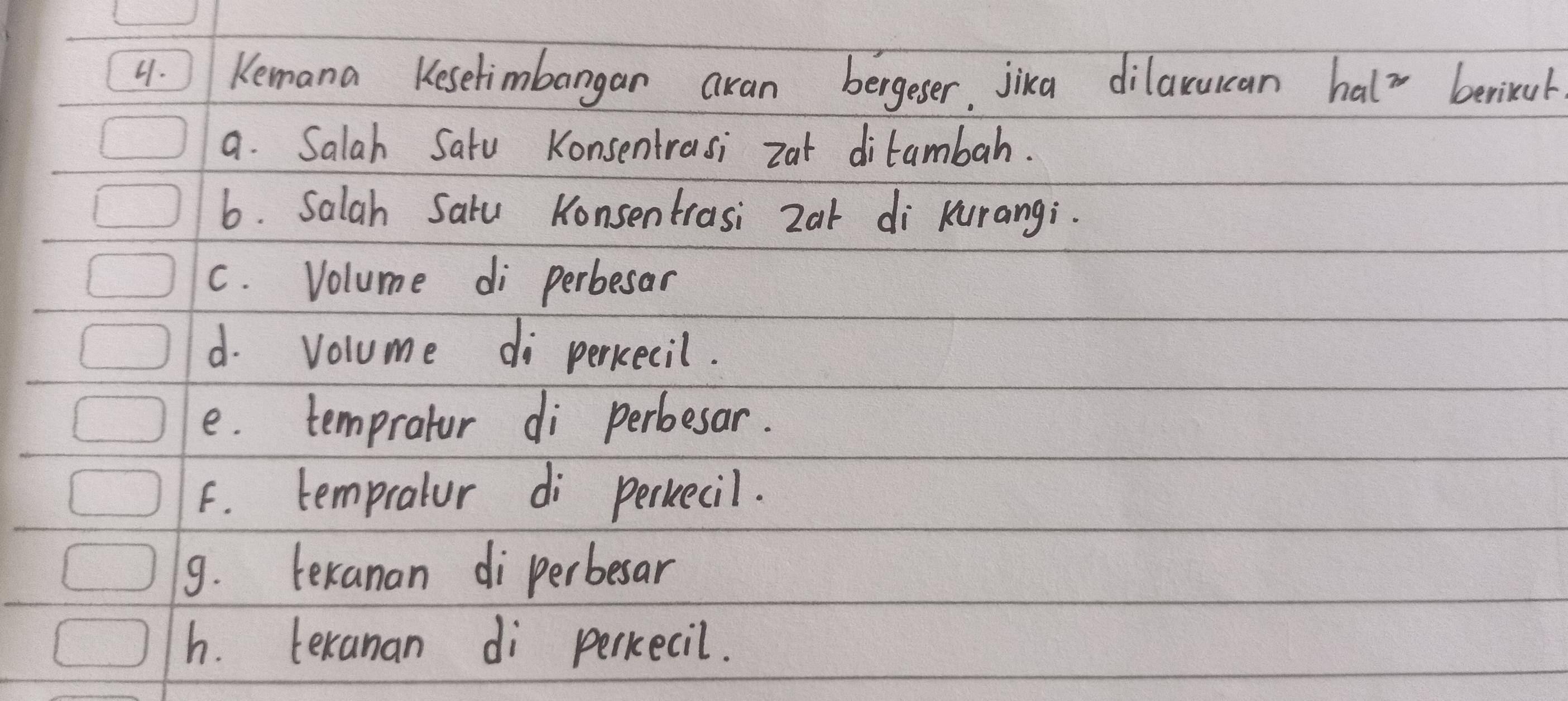 Kemana Kesetimbangan aran bergeser, jika dilarucan halx berikul
a. Salah Satu Konsentrasi zat ditambah.
6. Salah Saru Konsentrasi 2ar di Kurangi.
c. Volume di perbesar
d. volume di percecil.
e. tempratur di perbesar.
F. tempratur di perkecil.
9. lexanan diperbesar
h. texanan di percecil.