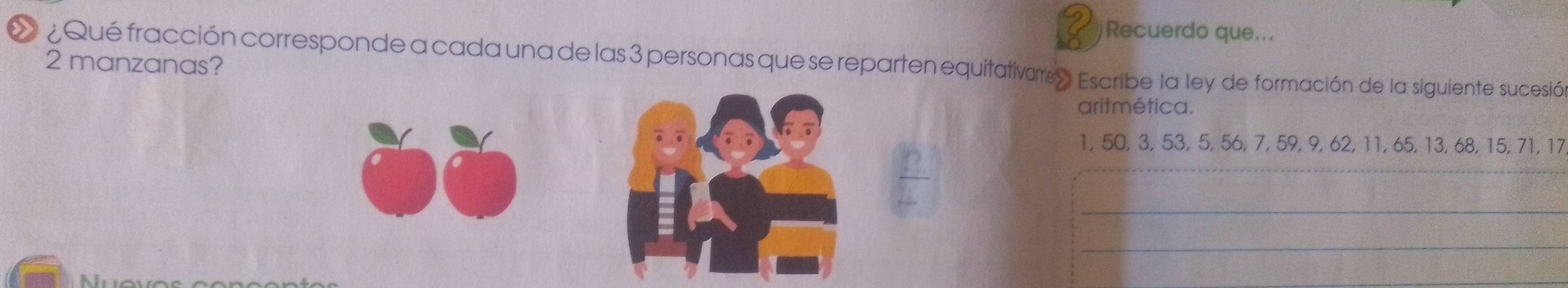 Recuerdo que... 
L ¿Qué fracción corresponde a cada una de las 3 personas que se reparten equitativarre» Escribe la ley de formación de la siguiente sucesión 
2 manzanas? 
aritmética. 
。。 
_
1, 50, 3, 53, 5, 56, 7, 59, 9, 62, 11, 65, 13, 68, 15, 71, 17
_ 
_ 
Nưove 
_