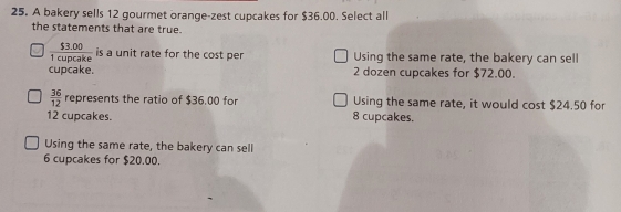 A bakery sells 12 gourmet orange-zest cupcakes for $36.00. Select all
the statements that are true.
 ($3.00)/1cupcake  is a unit rate for the cost per Using the same rate, the bakery can sell
cupcake. 2 dozen cupcakes for $72.00.
 36/12  represent s the ratio of $36,00 for Using the same rate, it would cost $24.50 for
12 cupcakes. 8 cupcakes.
Using the same rate, the bakery can sell
6 cupcakes for $20.00.