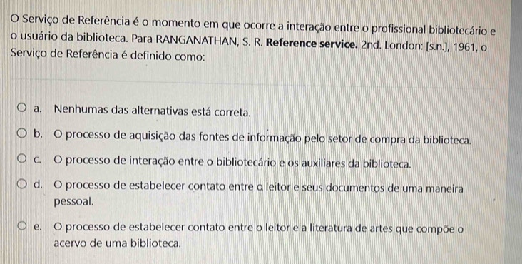 Serviço de Referência é o momento em que ocorre a interação entre o profissional bibliotecário e
o usuário da biblioteca. Para RANGANATHAN, S. R. Reference service. 2nd. London: [s.n.], 1961, o
Serviço de Referência é definido como:
a. Nenhumas das alternativas está correta.
b. O processo de aquisição das fontes de informação pelo setor de compra da biblioteca.
c. O processo de interação entre o bibliotecário e os auxiliares da biblioteca.
d. O processo de estabelecer contato entre o leitor e seus documentos de uma maneira
pessoal.
e. O processo de estabelecer contato entre o leitor e a literatura de artes que compõe o
acervo de uma biblioteca.