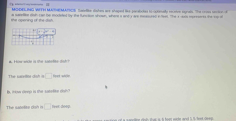 adams12.org bookmarks 8
MODELING WITH MATHEMATICS Satellite dishes are shaped like parabolas to optimally receive signals. The cross section of
a satellite dish can be modeled by the function shown, where x and y are measured in feet. The x -axis represents the top of
the opening of the dish.
a. How wide is the satellite dish?
The satellite dish is □ feet wide.
b. How deep is the satellite dish?
The satellite dish is □ feet deep.
section of a satellite dish that is 6 feet wide and 1.5 feet deep.
