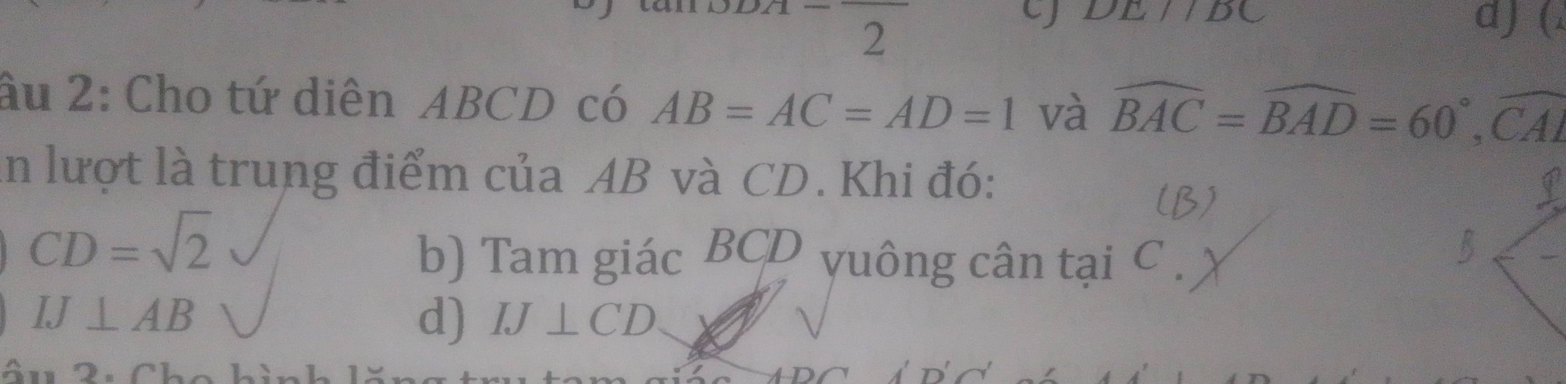 DE//BC
2 
d) ( 
âu 2: Cho tứ diên ABCD có AB=AC=AD=1 và widehat BAC=widehat BAD=60°, widehat CAI
In lượt là trung điểm của AB và CD. Khi đó: 
(B)
CD=sqrt(2)
b) Tam giác BCD yuông cân tại C
IJ⊥ AB
d) IJ⊥ CD
âu 2u Chc