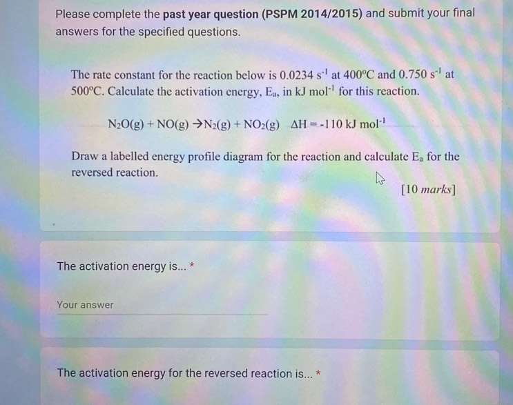 Please complete the past year question (PSPM 2014/2015) and submit your final 
answers for the specified questions. 
The rate constant for the reaction below is 0.0234s^(-1) at 400°C and 0.750s^(-1) at
500°C. Calculate the activation energy, E_a , in kJmol^(-1) for this reaction.
N_2O(g)+NO(g)to N_2(g)+NO_2(g)Delta H=-110kJmol^(-1)
Draw a labelled energy profile diagram for the reaction and calculate E_a for the 
reversed reaction. 
[10 marks] 
The activation energy is... * 
Your answer 
The activation energy for the reversed reaction is... *