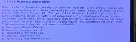 Bacalah kutipan teks editorial berikut!
Dalam dua hari ini, Provinsi Riau mendapatkan kəbar tidak sedap dari Pemerintah Pusat Kabar pertama,
rencana pembangunan jalan tol Pekanbaru-Dumai yang sudah dimulai tiba-tiba tidak masuk lagi dalam
prioritas pembangunan Presiden Joko Widodo-Jusuf Kala. Prioritas untuk perbaikan jalur transportasi di
Sumatra khususnya Provinsi Riau, justru beralih pada rencana pembangunan Sumatra Raïways (jalur kererta
api Sumatra). Kabar kedua, Provinsi Riau sebagai saah satu provinsi penghasil minyak dan gas (migas)
terbesar di tanah air, harus mengencangkan ikat pinggang Anggaran Pendapatan dari Belanja Daerah (APBD)
Topik masalah yang dibahas dalam kutipan teks editorial adalah...
A. Pembangunan Sumatra Rainways.
B. Rencana pembangunan jalan tol.
C. Pengurangan APBD Provinsi Riau.
D. Kabar buruk bagi Provinsi Riau.
E. Provinsi Riau penghasil minyak dan gas