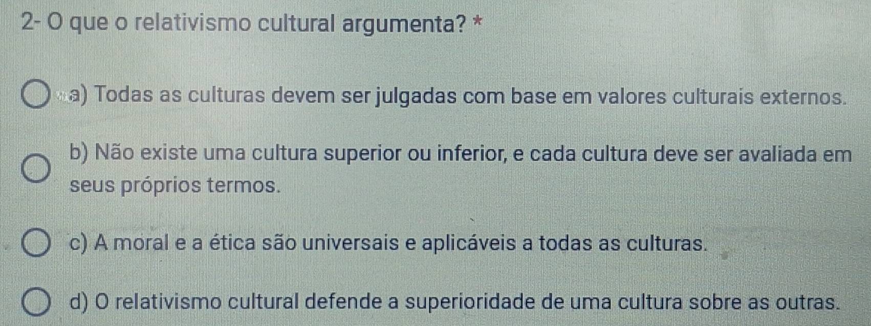 2- O que o relativismo cultural argumenta? *
a) Todas as culturas devem ser julgadas com base em valores culturais externos.
b) Não existe uma cultura superior ou inferior, e cada cultura deve ser avaliada em
seus próprios termos.
c) A moral e a ética são universais e aplicáveis a todas as culturas.
d) O relativismo cultural defende a superioridade de uma cultura sobre as outras.