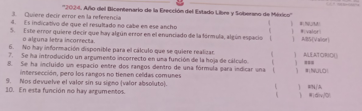 ''2024. Año del Bicentenario de la Erección del Estado Libre y Soberano de México'' 
3. Quiere decir error en la referencia ( 
4. Es indicativo de que el resultado no cabe en ese ancho  #NUM! 
 #ivalor! 
5. Este error quiere decir que hay algún error en el enunciado de la fórmula, algún espacio  ) ABS(Valor) 
o alguna letra incorrecta. 
6. No hay información disponible para el cálculo que se quiere realizar. ( ) ALEATORIO() 
7. Se ha introducido un argumento incorrecto en una función de la hoja de cálculo.  ) ### 
8. Se ha incluido un espacio entre dos rangos dentro de una fórmula para indicar una ( い #¡NULO! 
intersección, pero los rangos no tienen celdas comunes 
9. Nos devuelve el valor sin su signo (valor absoluto).  ) #N/A 
10. En esta función no hay argumentos. (  #¡div/0!