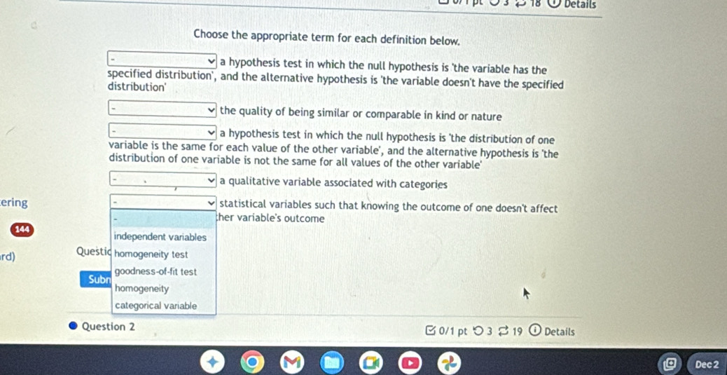 Details
Choose the appropriate term for each definition below.
a hypothesis test in which the null hypothesis is 'the variable has the
specified distribution', and the alternative hypothesis is 'the variable doesn't have the specified
distribution'
the quality of being similar or comparable in kind or nature
a hypothesis test in which the null hypothesis is 'the distribution of one
variable is the same for each value of the other variable', and the alternative hypothesis is 'the
distribution of one variable is not the same for all values of the other variable'
a qualitative variable associated with categories
ering statistical variables such that knowing the outcome of one doesn't affect
ther variable's outcome
144 independent variables
rd) Questic homogeneity test
goodness-of-fit test
Subn homogeneity
categorical variable
Question 2 Details
□ 0/1 ptつ 3 19
Dec 2